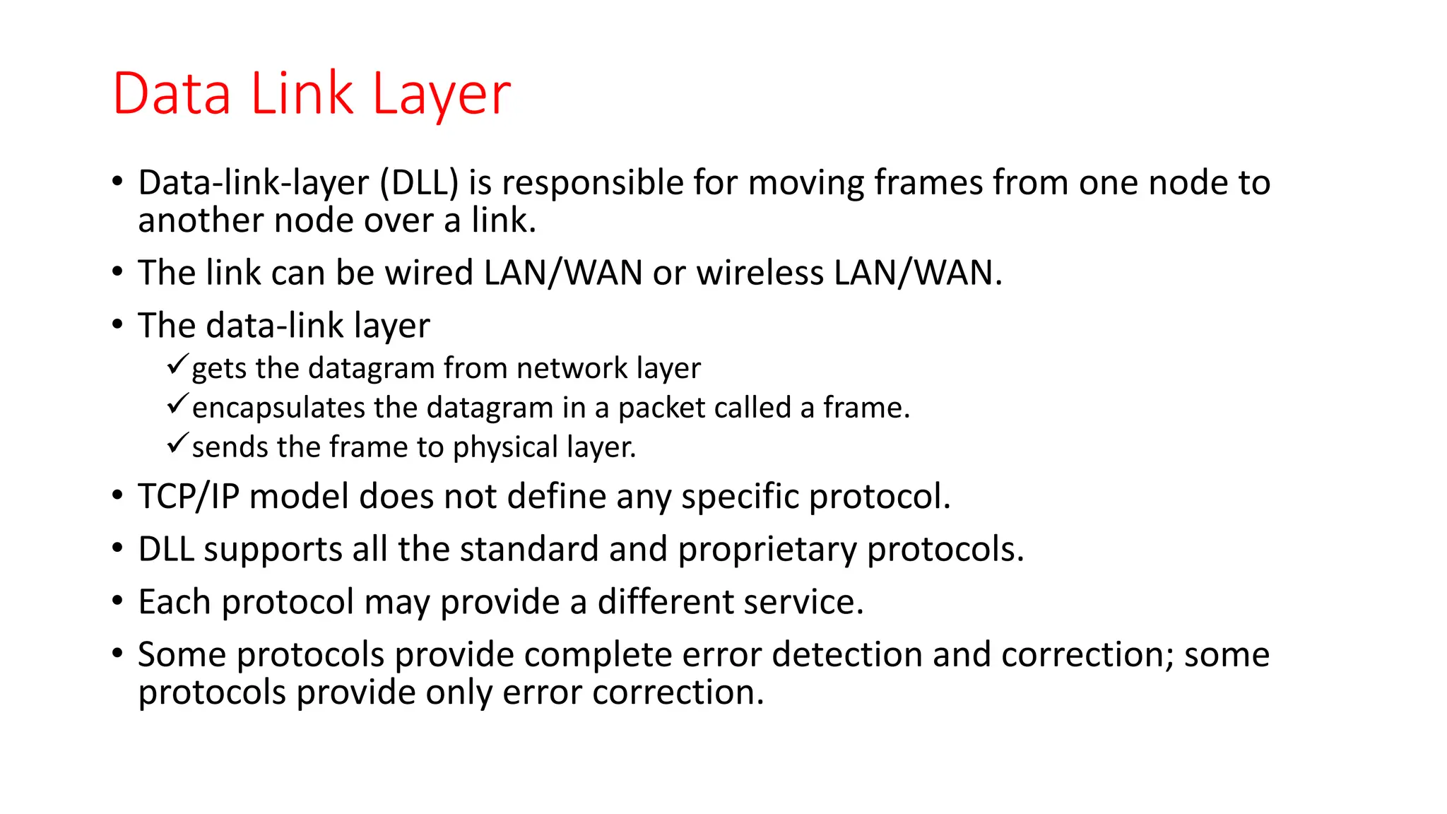 Data Link Layer
• Data-link-layer (DLL) is responsible for moving frames from one node to
another node over a link.
• The link can be wired LAN/WAN or wireless LAN/WAN.
• The data-link layer
gets the datagram from network layer
encapsulates the datagram in a packet called a frame.
sends the frame to physical layer.
• TCP/IP model does not define any specific protocol.
• DLL supports all the standard and proprietary protocols.
• Each protocol may provide a different service.
• Some protocols provide complete error detection and correction; some
protocols provide only error correction.
 