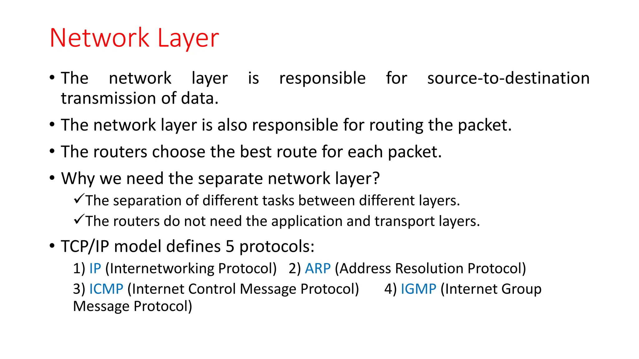 Network Layer
• The network layer is responsible for source-to-destination
transmission of data.
• The network layer is also responsible for routing the packet.
• The routers choose the best route for each packet.
• Why we need the separate network layer?
The separation of different tasks between different layers.
The routers do not need the application and transport layers.
• TCP/IP model defines 5 protocols:
1) IP (Internetworking Protocol) 2) ARP (Address Resolution Protocol)
3) ICMP (Internet Control Message Protocol) 4) IGMP (Internet Group
Message Protocol)
 