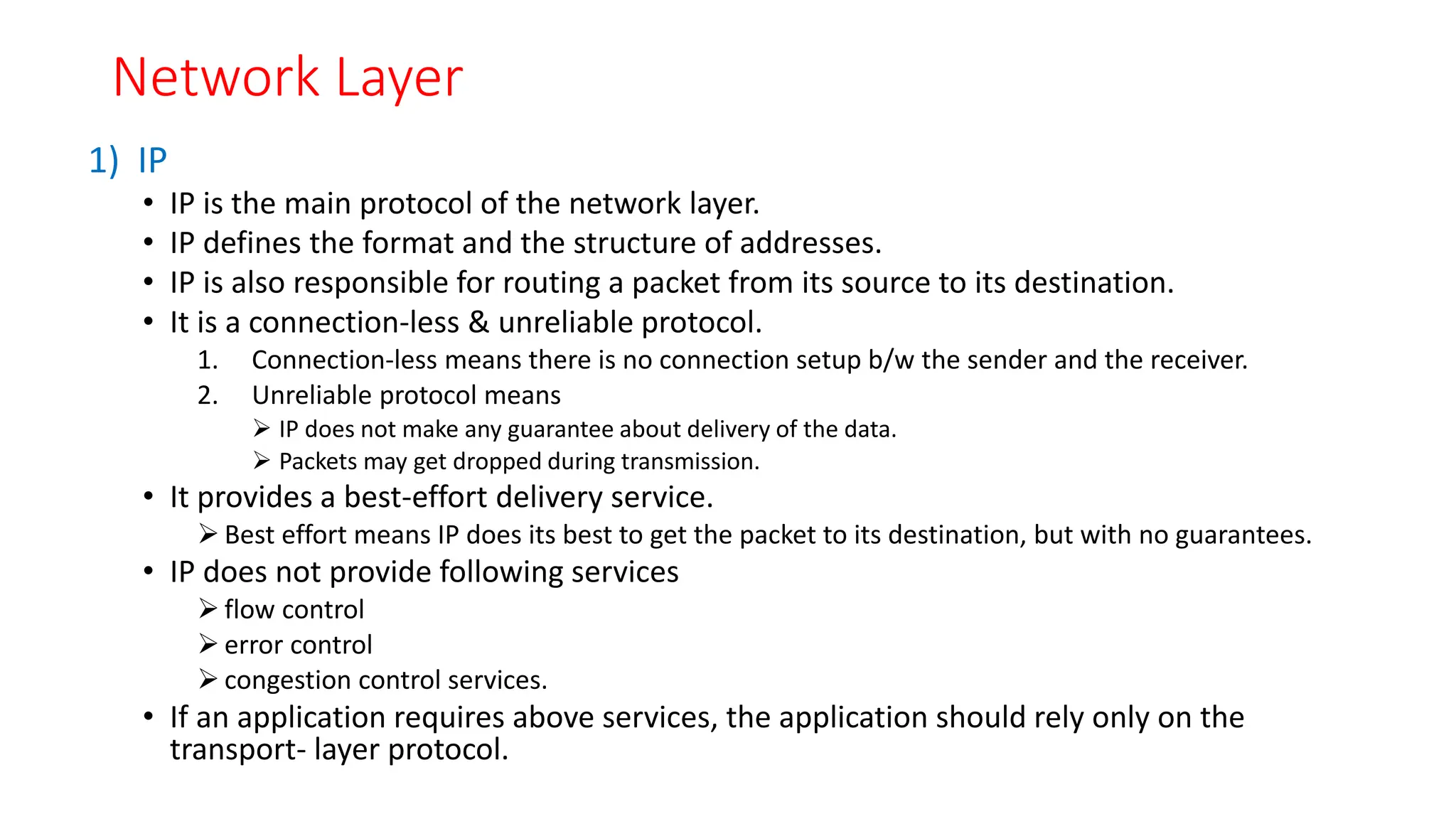 Network Layer
1) IP
• IP is the main protocol of the network layer.
• IP defines the format and the structure of addresses.
• IP is also responsible for routing a packet from its source to its destination.
• It is a connection-less & unreliable protocol.
1. Connection-less means there is no connection setup b/w the sender and the receiver.
2. Unreliable protocol means
 IP does not make any guarantee about delivery of the data.
 Packets may get dropped during transmission.
• It provides a best-effort delivery service.
 Best effort means IP does its best to get the packet to its destination, but with no guarantees.
• IP does not provide following services
 flow control
 error control
 congestion control services.
• If an application requires above services, the application should rely only on the
transport- layer protocol.
 