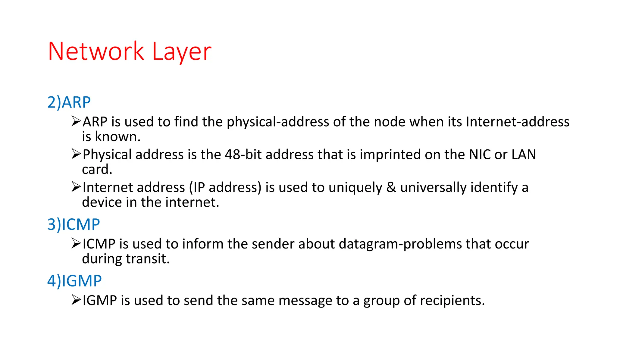 Network Layer
2)ARP
ARP is used to find the physical-address of the node when its Internet-address
is known.
Physical address is the 48-bit address that is imprinted on the NIC or LAN
card.
Internet address (IP address) is used to uniquely & universally identify a
device in the internet.
3)ICMP
ICMP is used to inform the sender about datagram-problems that occur
during transit.
4)IGMP
IGMP is used to send the same message to a group of recipients.
 