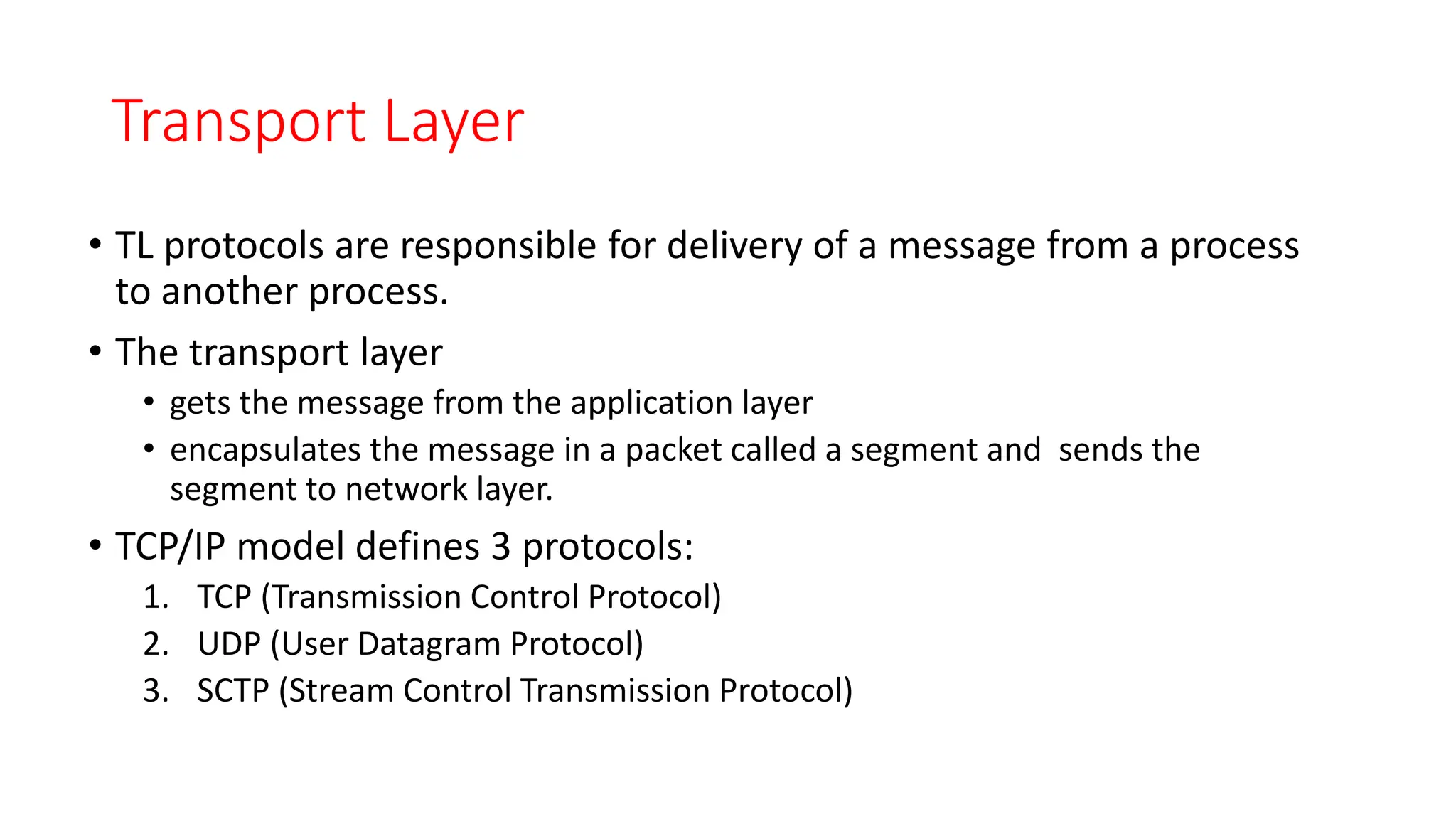 Transport Layer
• TL protocols are responsible for delivery of a message from a process
to another process.
• The transport layer
• gets the message from the application layer
• encapsulates the message in a packet called a segment and sends the
segment to network layer.
• TCP/IP model defines 3 protocols:
1. TCP (Transmission Control Protocol)
2. UDP (User Datagram Protocol)
3. SCTP (Stream Control Transmission Protocol)
 