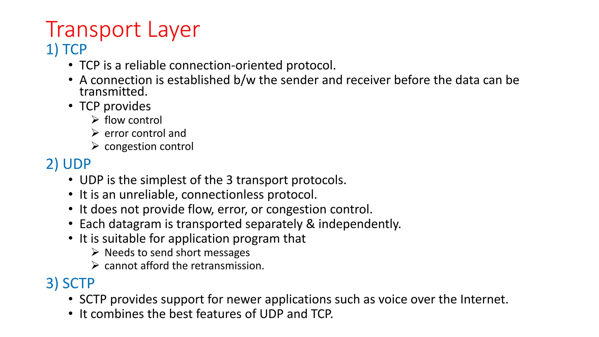 Transport Layer
1) TCP
• TCP is a reliable connection-oriented protocol.
• A connection is established b/w the sender and receiver before the data can be
transmitted.
• TCP provides
 flow control
 error control and
 congestion control
2) UDP
• UDP is the simplest of the 3 transport protocols.
• It is an unreliable, connectionless protocol.
• It does not provide flow, error, or congestion control.
• Each datagram is transported separately & independently.
• It is suitable for application program that
 Needs to send short messages
 cannot afford the retransmission.
3) SCTP
• SCTP provides support for newer applications such as voice over the Internet.
• It combines the best features of UDP and TCP.
 