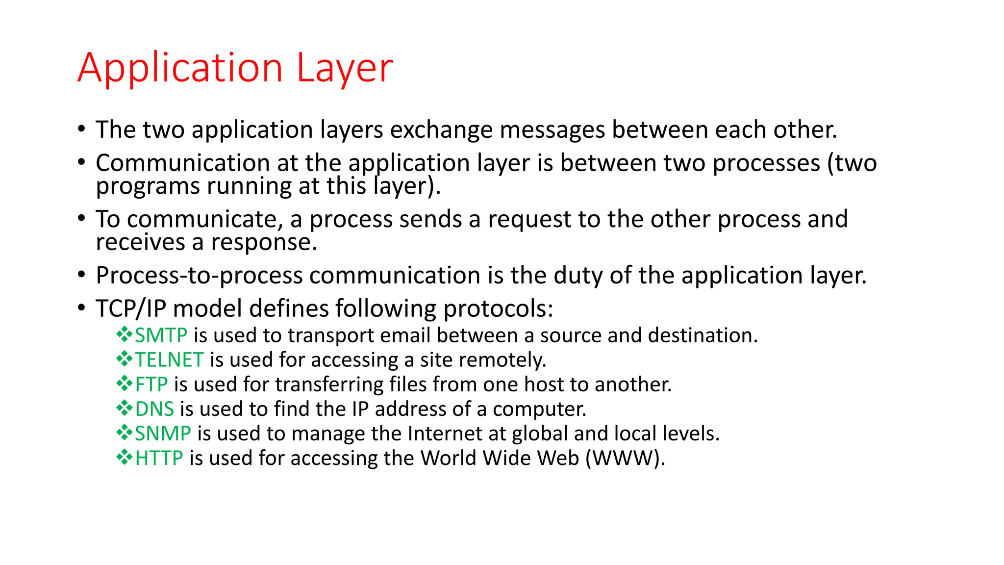 Application Layer
• The two application layers exchange messages between each other.
• Communication at the application layer is between two processes (two
programs running at this layer).
• To communicate, a process sends a request to the other process and
receives a response.
• Process-to-process communication is the duty of the application layer.
• TCP/IP model defines following protocols:
SMTP is used to transport email between a source and destination.
TELNET is used for accessing a site remotely.
FTP is used for transferring files from one host to another.
DNS is used to find the IP address of a computer.
SNMP is used to manage the Internet at global and local levels.
HTTP is used for accessing the World Wide Web (WWW).
 