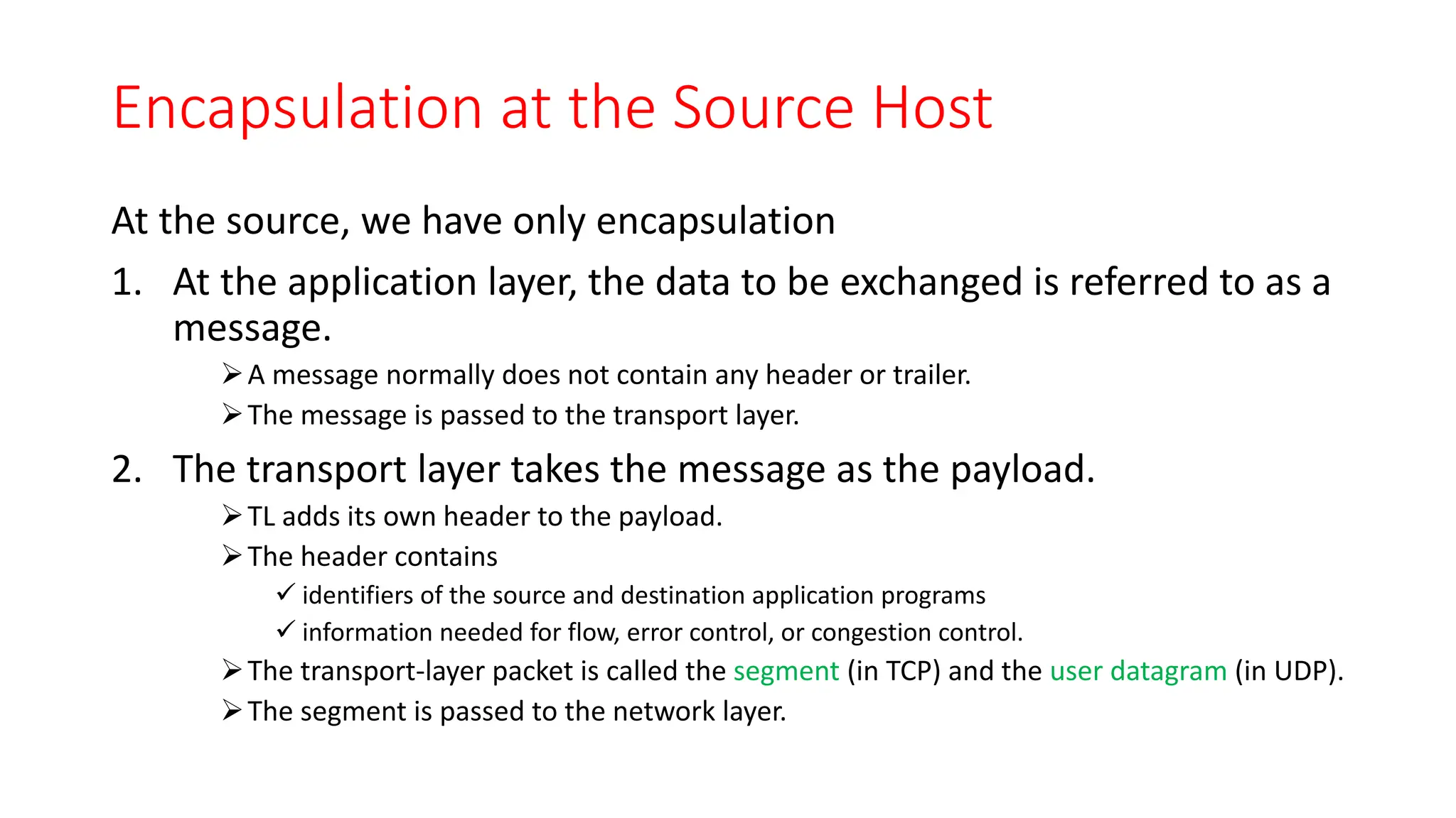 Encapsulation at the Source Host
At the source, we have only encapsulation
1. At the application layer, the data to be exchanged is referred to as a
message.
A message normally does not contain any header or trailer.
The message is passed to the transport layer.
2. The transport layer takes the message as the payload.
TL adds its own header to the payload.
The header contains
 identifiers of the source and destination application programs
 information needed for flow, error control, or congestion control.
The transport-layer packet is called the segment (in TCP) and the user datagram (in UDP).
The segment is passed to the network layer.
 