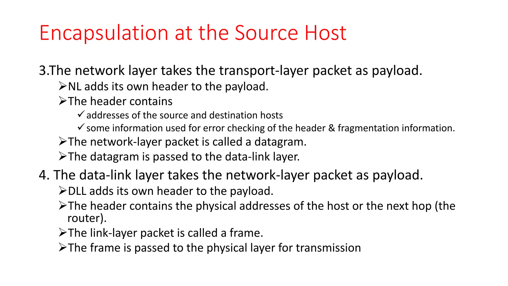 Encapsulation at the Source Host
3.The network layer takes the transport-layer packet as payload.
NL adds its own header to the payload.
The header contains
addresses of the source and destination hosts
some information used for error checking of the header & fragmentation information.
The network-layer packet is called a datagram.
The datagram is passed to the data-link layer.
4. The data-link layer takes the network-layer packet as payload.
DLL adds its own header to the payload.
The header contains the physical addresses of the host or the next hop (the
router).
The link-layer packet is called a frame.
The frame is passed to the physical layer for transmission
 
