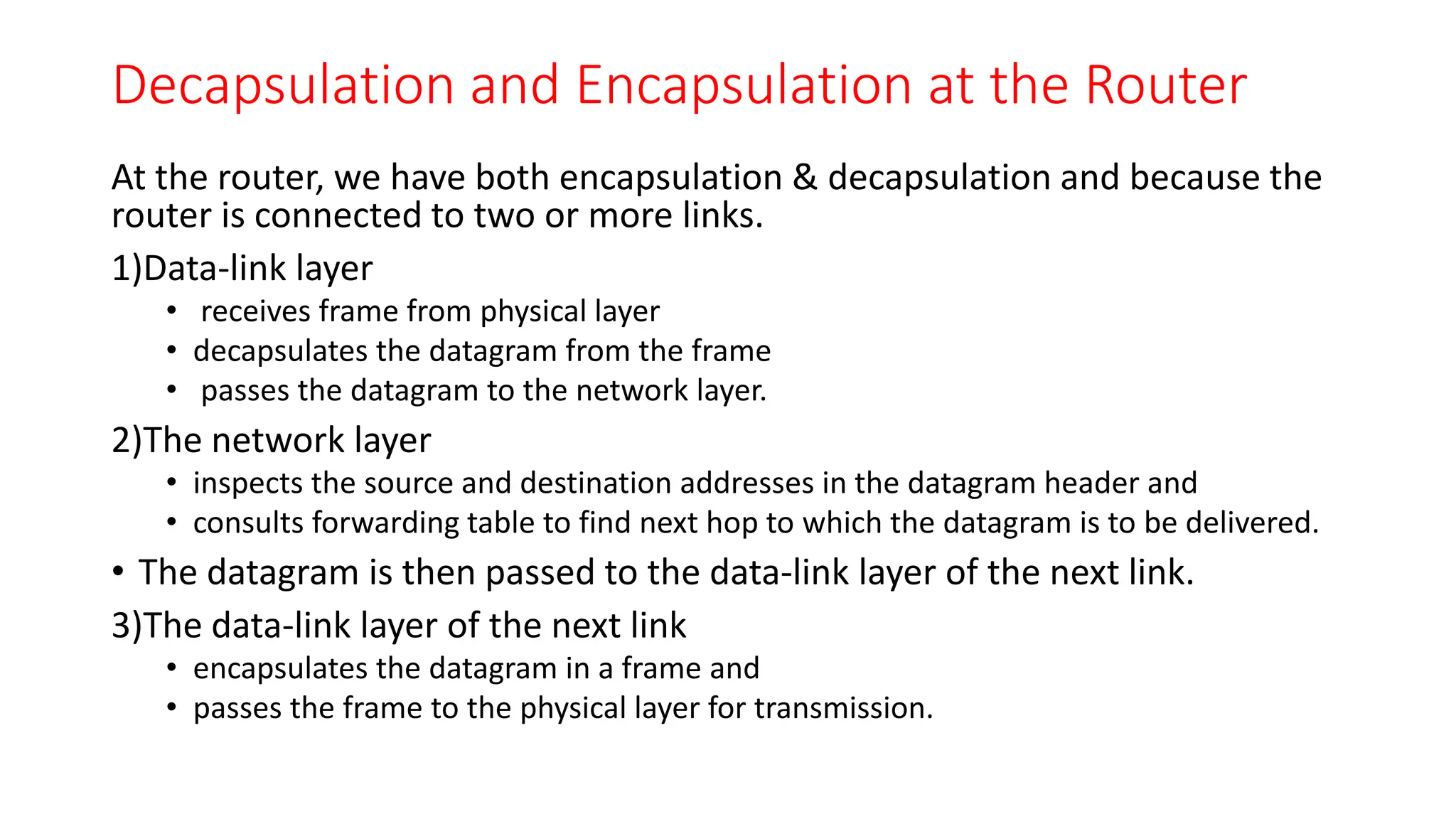 Decapsulation and Encapsulation at the Router
At the router, we have both encapsulation & decapsulation and because the
router is connected to two or more links.
1)Data-link layer
• receives frame from physical layer
• decapsulates the datagram from the frame
• passes the datagram to the network layer.
2)The network layer
• inspects the source and destination addresses in the datagram header and
• consults forwarding table to find next hop to which the datagram is to be delivered.
• The datagram is then passed to the data-link layer of the next link.
3)The data-link layer of the next link
• encapsulates the datagram in a frame and
• passes the frame to the physical layer for transmission.
 