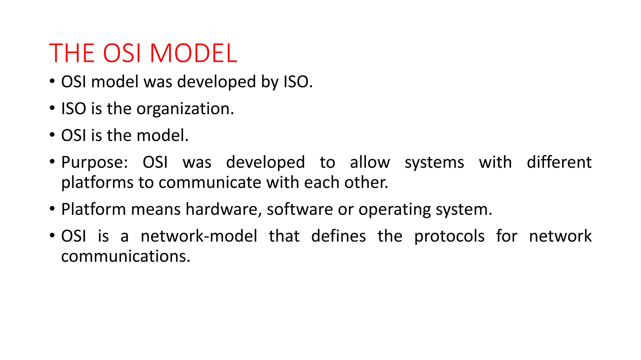 THE OSI MODEL
• OSI model was developed by ISO.
• ISO is the organization.
• OSI is the model.
• Purpose: OSI was developed to allow systems with different
platforms to communicate with each other.
• Platform means hardware, software or operating system.
• OSI is a network-model that defines the protocols for network
communications.
 