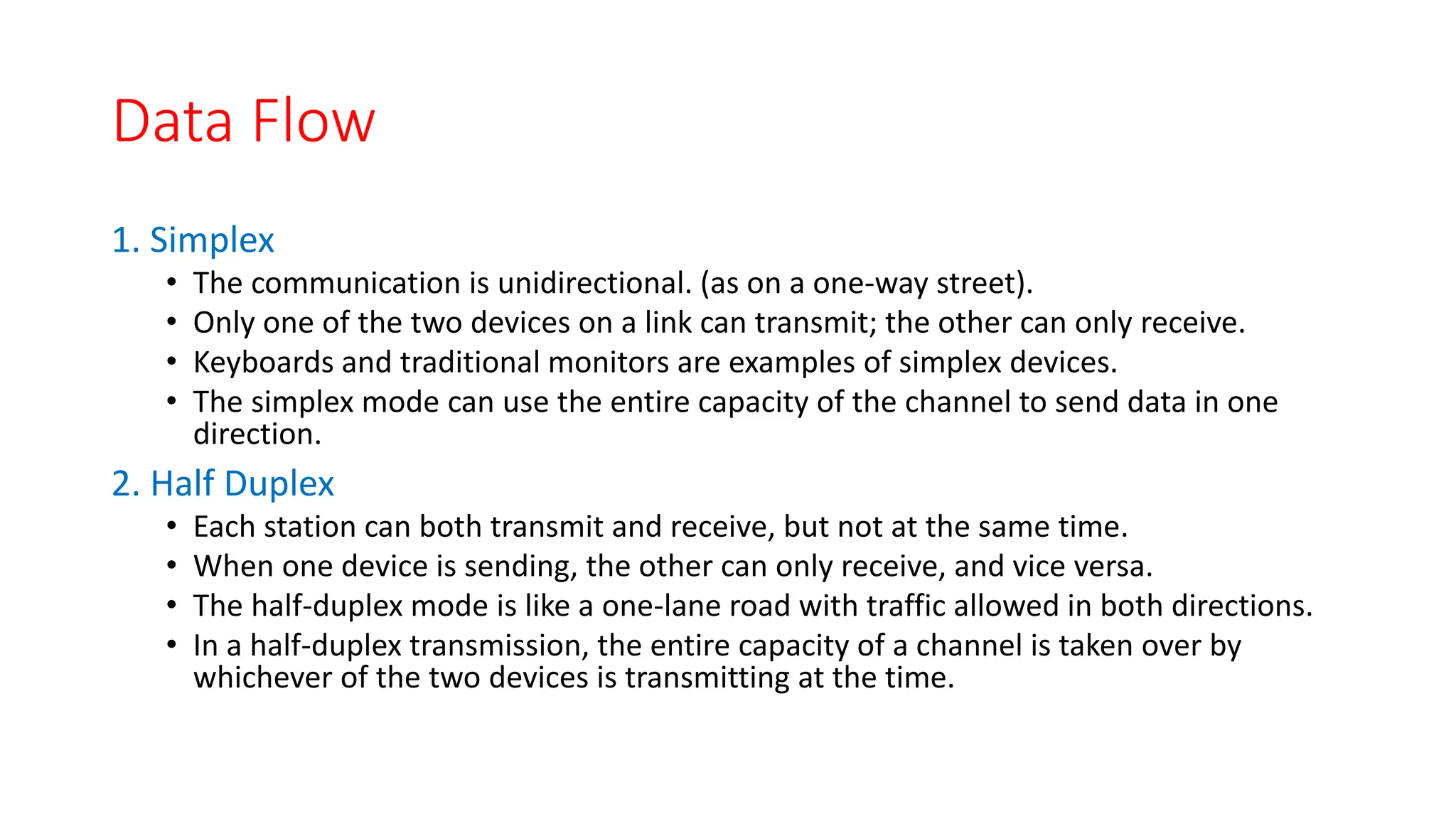 Data Flow
1. Simplex
• The communication is unidirectional. (as on a one-way street).
• Only one of the two devices on a link can transmit; the other can only receive.
• Keyboards and traditional monitors are examples of simplex devices.
• The simplex mode can use the entire capacity of the channel to send data in one
direction.
2. Half Duplex
• Each station can both transmit and receive, but not at the same time.
• When one device is sending, the other can only receive, and vice versa.
• The half-duplex mode is like a one-lane road with traffic allowed in both directions.
• In a half-duplex transmission, the entire capacity of a channel is taken over by
whichever of the two devices is transmitting at the time.
 
