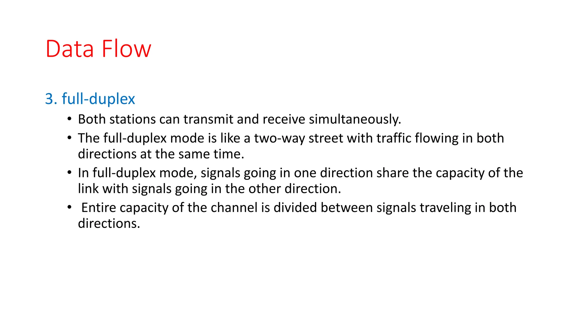 Data Flow
3. full-duplex
• Both stations can transmit and receive simultaneously.
• The full-duplex mode is like a two-way street with traffic flowing in both
directions at the same time.
• In full-duplex mode, signals going in one direction share the capacity of the
link with signals going in the other direction.
• Entire capacity of the channel is divided between signals traveling in both
directions.
 