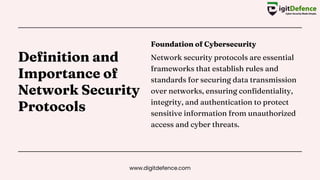 Definition and
Importance of
Network Security
Protocols
Foundation of Cybersecurity
Network security protocols are essential
frameworks that establish rules and
standards for securing data transmission
over networks, ensuring confidentiality,
integrity, and authentication to protect
sensitive information from unauthorized
access and cyber threats.
www.digitdefence.com
 