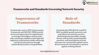 Frameworks and Standards Governing Network Security
Importance of
Frameworks
Role of
Standards
Frameworks such as NIST Cybersecurity
Framework and ISO/IEC 27001 provide
structured approaches for organizations
to manage and mitigate cybersecurity
risks, ensuring compliance with legal and
regulatory requirements while enhancing
overall security posture through
standardized practices and guidelines.
Standards like IEEE 802.1X and IETF
RFCs establish specific protocols and
procedures for network security,
facilitating interoperability among
devices and systems, promoting best
practices, and ensuring that security
measures are consistently applied across
diverse network environments to protect
against evolving threats.
www.digitdefence.com
 