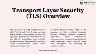 Transport Layer Security
(TLS) Overview
TLS has evolved through multiple versions,
with TLS 1.2 and TLS 1.3 being the most
widely adopted; these versions not only offer
significant performance improvements but
also address vulnerabilities found in earlier
iterations, making them essential for modern
secure communications across various
applications and services.
Transport Layer Security (TLS) is the
successor to SSL, providing improved
security through stronger encryption
algorithms, better authentication
mechanisms, and enhanced integrity checks,
which collectively protect data in transit
from interception and tampering by
malicious entities.
www.digitdefence.com
 