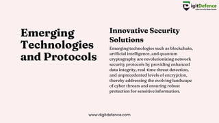 Emerging
Technologies
and Protocols
Emerging technologies such as blockchain,
artificial intelligence, and quantum
cryptography are revolutionizing network
security protocols by providing enhanced
data integrity, real-time threat detection,
and unprecedented levels of encryption,
thereby addressing the evolving landscape
of cyber threats and ensuring robust
protection for sensitive information.
Innovative Security
Solutions
www.digitdefence.com
 
