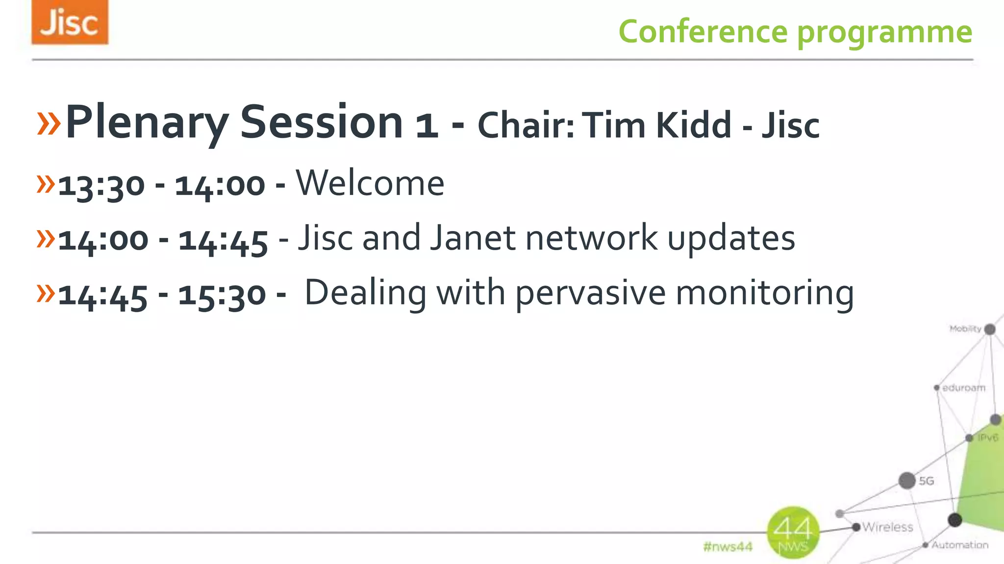 Conference programme
»Plenary Session 1 - Chair:Tim Kidd - Jisc
»13:30 - 14:00 - Welcome
»14:00 - 14:45 - Jisc and Janet network updates
»14:45 - 15:30 - Dealing with pervasive monitoring
 