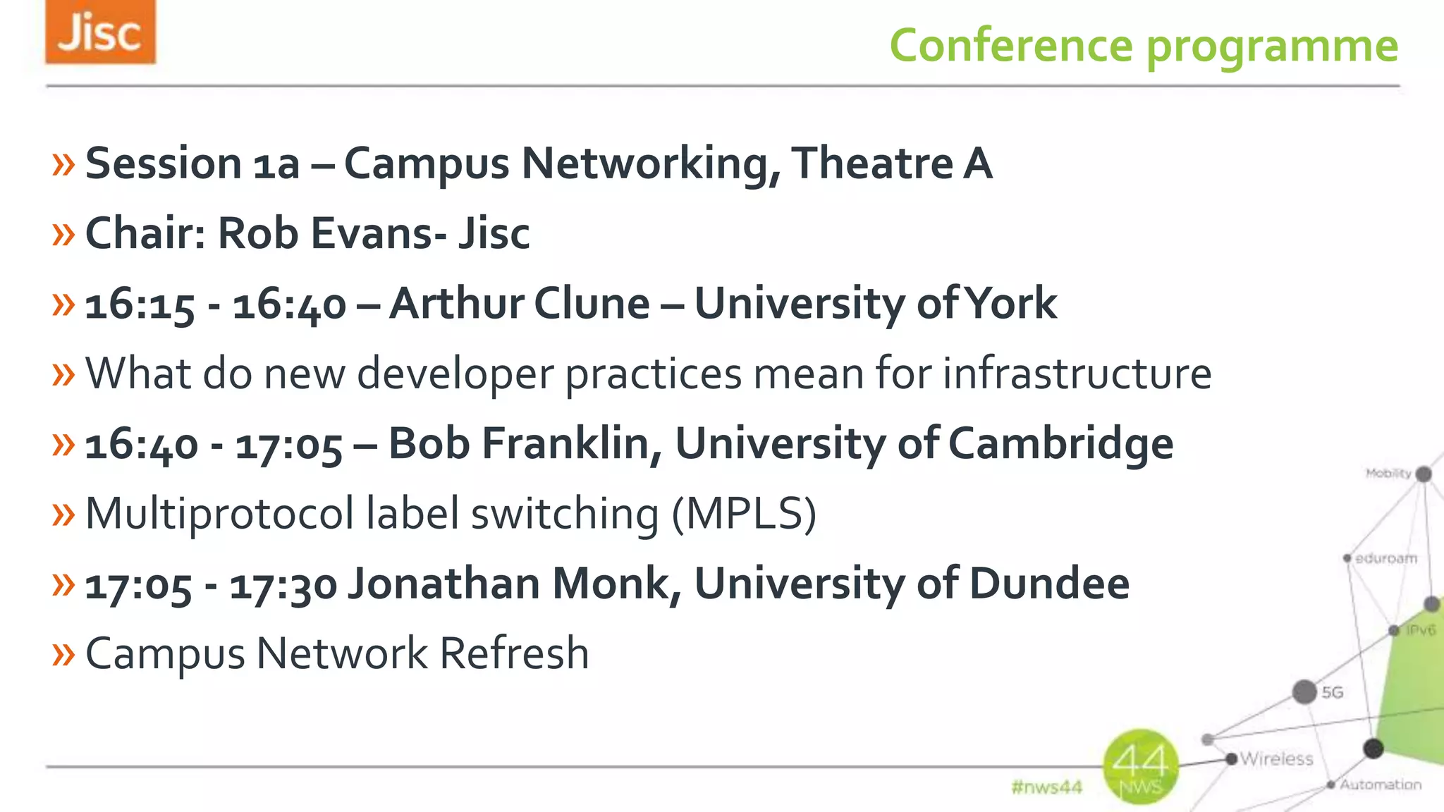 Conference programme
»Session 1a – Campus Networking,Theatre A
»Chair: Rob Evans- Jisc
»16:15 - 16:40 – Arthur Clune – University ofYork
»What do new developer practices mean for infrastructure
»16:40 - 17:05 – Bob Franklin, University of Cambridge
»Multiprotocol label switching (MPLS)
»17:05 - 17:30 Jonathan Monk, University of Dundee
»Campus Network Refresh
 