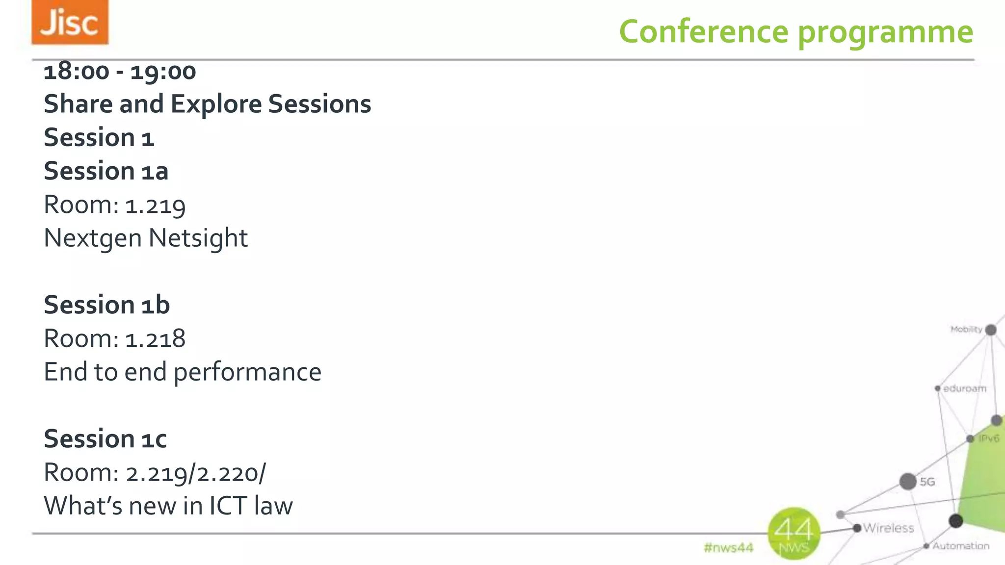 Conference programme
18:00 - 19:00
Share and Explore Sessions
Session 1
Session 1a
Room: 1.219
Nextgen Netsight
Session 1b
Room: 1.218
End to end performance
Session 1c
Room: 2.219/2.220/
What’s new in ICT law
 