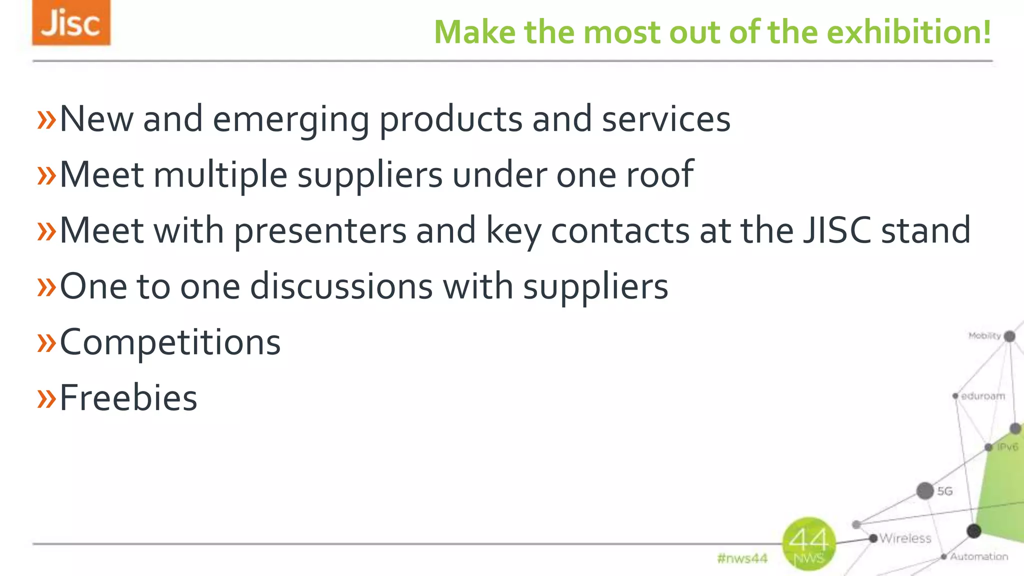 Make the most out of the exhibition!
»New and emerging products and services
»Meet multiple suppliers under one roof
»Meet with presenters and key contacts at the JISC stand
»One to one discussions with suppliers
»Competitions
»Freebies
 
