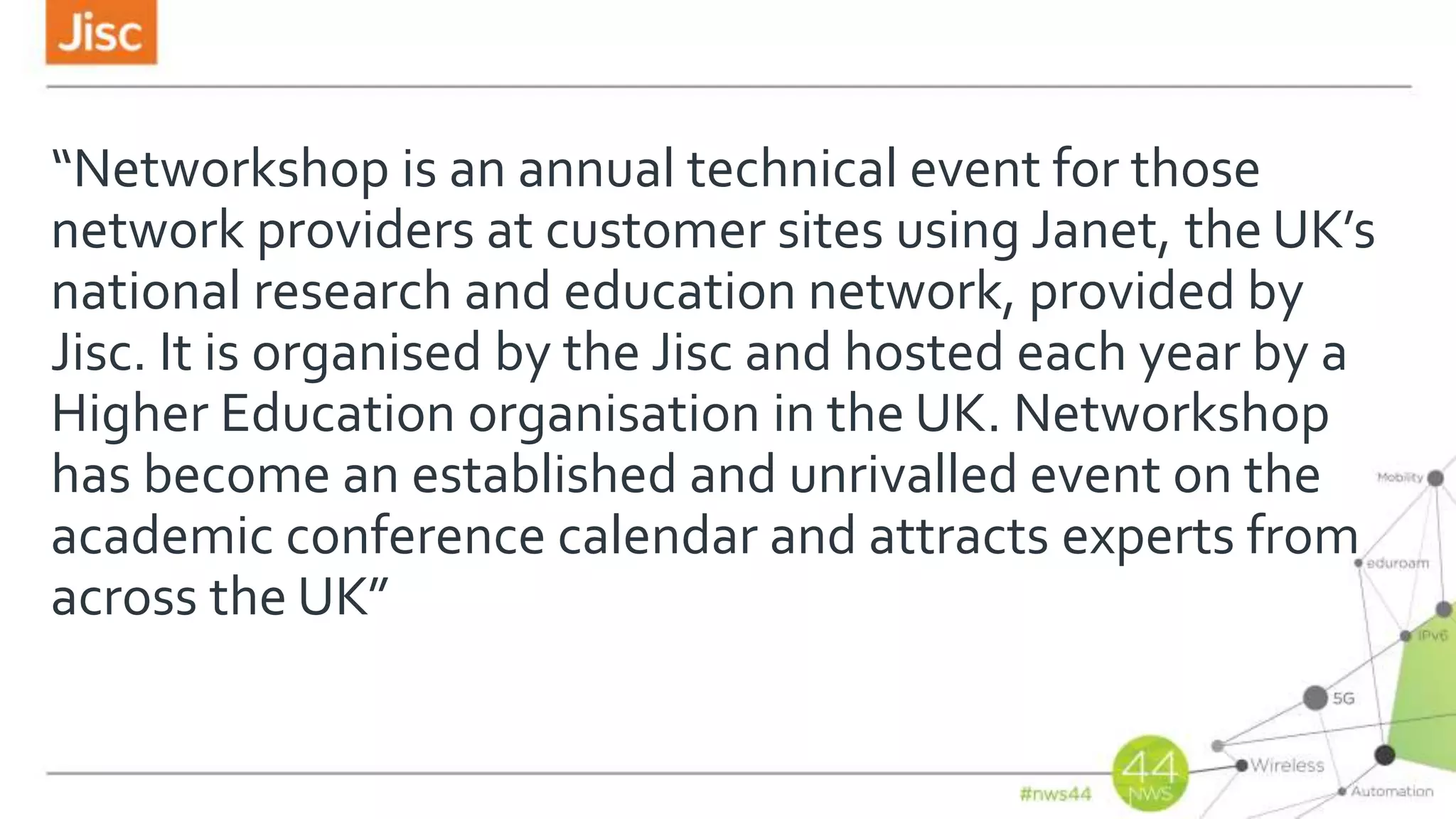 “Networkshop is an annual technical event for those
network providers at customer sites using Janet, the UK’s
national research and education network, provided by
Jisc. It is organised by the Jisc and hosted each year by a
Higher Education organisation in the UK. Networkshop
has become an established and unrivalled event on the
academic conference calendar and attracts experts from
across the UK”
 