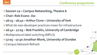 Conference programme
»Session 1a – Campus Networking,Theatre A
»Chair: Rob Evans- Jisc
»16:15 - 16:40 – Arthur Clune – University ofYork
»What do new developer practices mean for infrastructure
»16:40 - 17:05 – Bob Franklin, University of Cambridge
»Multiprotocol label switching (MPLS)
»17:05 - 17:30 Jonathan Monk, University of Dundee
»Campus Network Refresh
 
