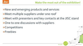 Make the most out of the exhibition!
»New and emerging products and services
»Meet multiple suppliers under one roof
»Meet with presenters and key contacts at the JISC stand
»One to one discussions with suppliers
»Competitions
»Freebies
 
