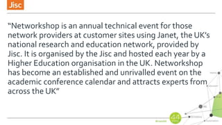 “Networkshop is an annual technical event for those
network providers at customer sites using Janet, the UK’s
national research and education network, provided by
Jisc. It is organised by the Jisc and hosted each year by a
Higher Education organisation in the UK. Networkshop
has become an established and unrivalled event on the
academic conference calendar and attracts experts from
across the UK”
 
