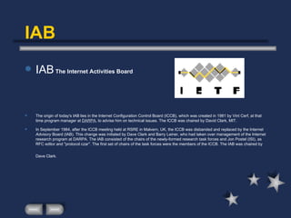 IAB IAB  The Internet Activities Board The origin of today's IAB lies in the Internet Configuration Control Board (ICCB), which was created in 1981 by Vint Cerf, at that time program manager at  DARPA , to advise him on technical issues. The ICCB was chaired by David Clark, MIT.  In September 1984, after the ICCB meeting held at RSRE in Malvern, UK, the ICCB was disbanded and replaced by the Internet  Advisory  Board (IAB). This change was initiated by Dave Clark and Barry Leiner, who had taken over management of the Internet research program at DARPA. The IAB consisted of the chairs of the newly-formed research task forces and Jon Postel (ISI), as RFC editor and "protocol czar". The first set of chairs of the task forces were the members of the ICCB. The IAB was chaired by Dave Clark.   