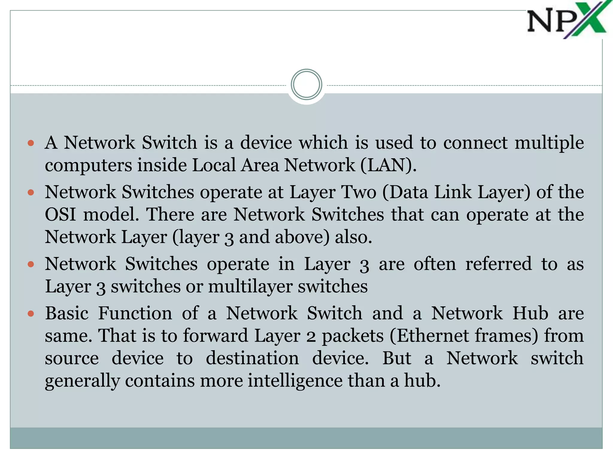  A Network Switch is a device which is used to connect multiple
computers inside Local Area Network (LAN).
Network Switches operate at Layer Two (Data Link Layer) of the
OSI model. There are Network Switches that can operate at the
Network Layer (layer 3 and above) also.
Network Switches operate in Layer 3 are often referred to as
Layer 3 switches or multilayer switches
Basic Function of a Network Switch and a Network Hub are
same. That is to forward Layer 2 packets (Ethernet frames) from
source device to destination device. But a Network switch
generally contains more intelligence than a hub.