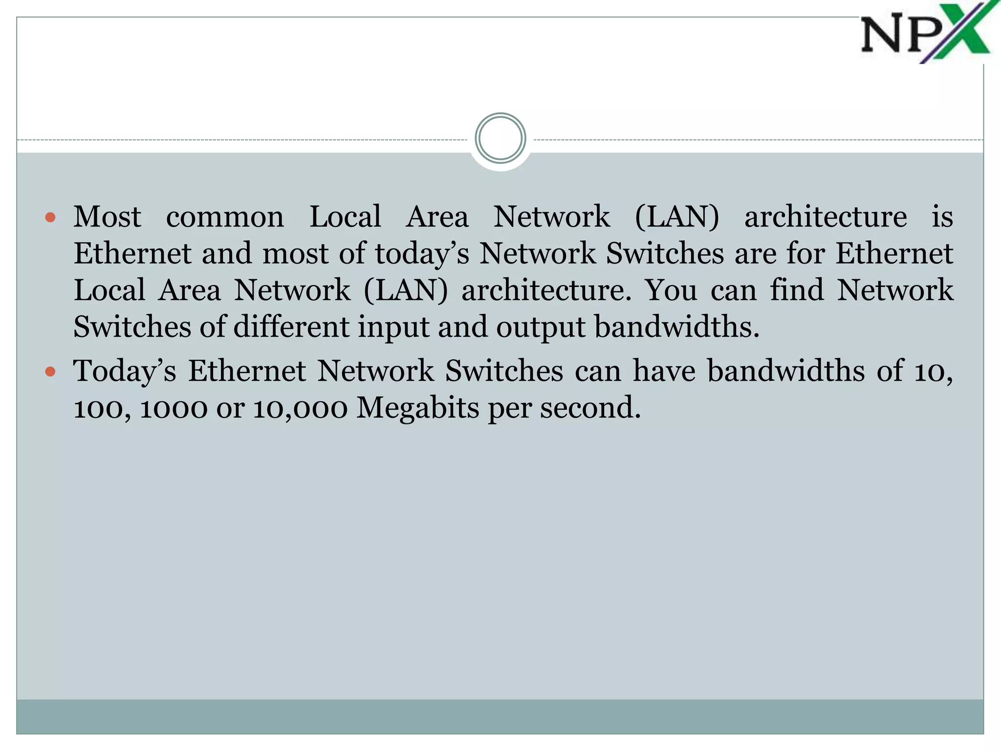  Most common Local Area Network (LAN) architecture is
Ethernet and most of today’s Network Switches are for Ethernet
Local Area Network (LAN) architecture. You can find Network
Switches of different input and output bandwidths.
Today’s Ethernet Network Switches can have bandwidths of 10,
100, 1000 or 10,000 Megabits per second.