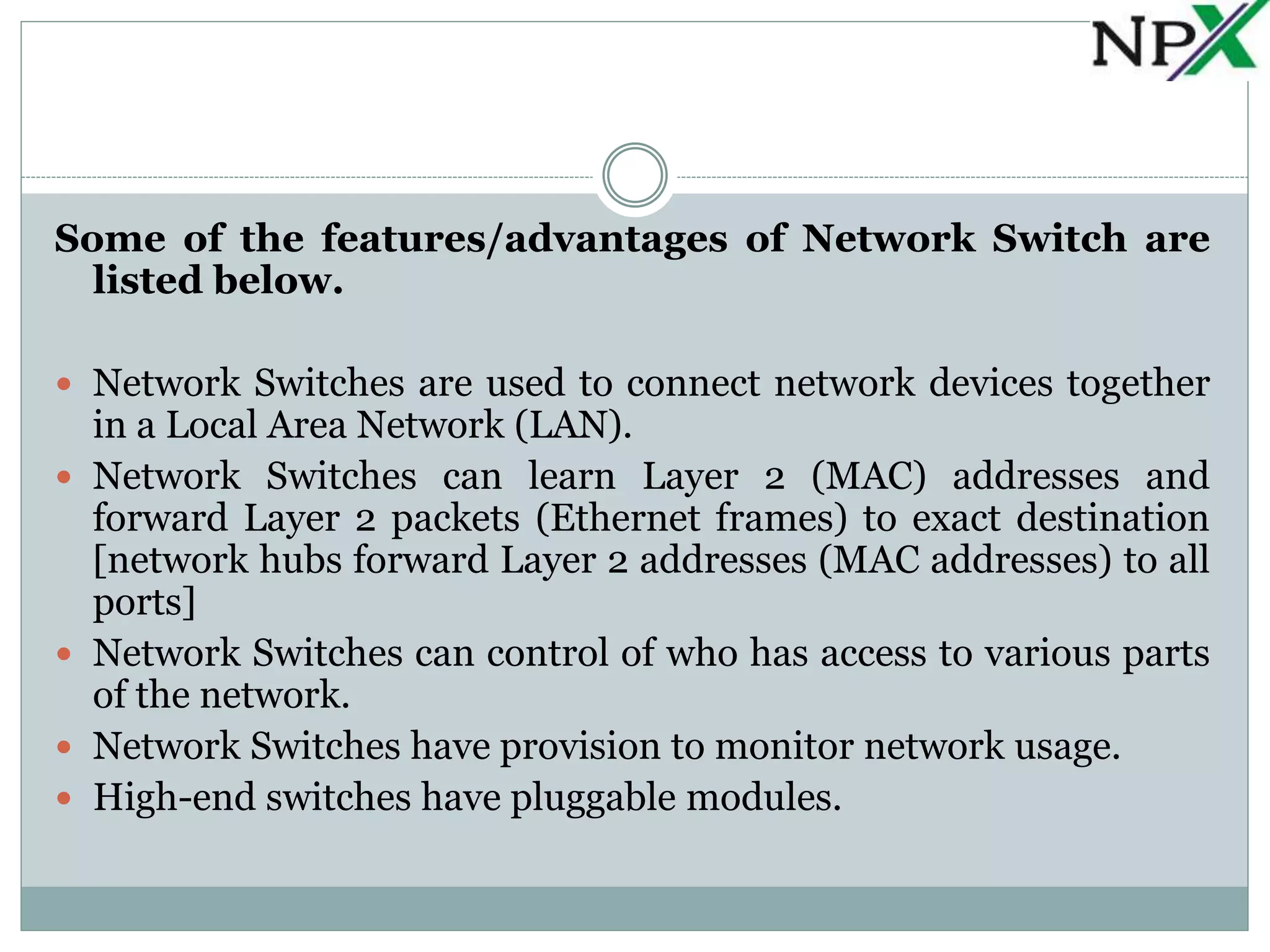 Some of the features/advantages of Network Switch are
listed below.
 Network Switches are used to connect network devices together
in a Local Area Network (LAN).
 Network Switches can learn Layer 2 (MAC) addresses and
forward Layer 2 packets (Ethernet frames) to exact destination
[network hubs forward Layer 2 addresses (MAC addresses) to all
ports]
 Network Switches can control of who has access to various parts
of the network.
 Network Switches have provision to monitor network usage.
 High-end switches have pluggable modules.
 