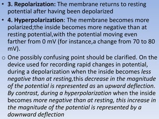• 3. Repolarization: The membrane returns to resting
potential after having been depolarized
• 4. Hyperpolarization: The membrane becomes more
polarized;the inside becomes more negative than at
resting potential,with the potential moving even
farther from 0 mV (for instance,a change from 70 to 80
mV).
o One possibly confusing point should be clarified. On the
device used for recording rapid changes in potential,
during a depolarization when the inside becomes less
negative than at resting,this decrease in the magnitude
of the potential is represented as an upward deflection.
By contrast, during a hyperpolarization when the inside
becomes more negative than at resting, this increase in
the magnitude of the potential is represented by a
downward deflection
 