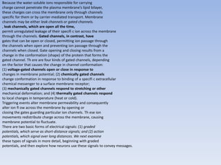 Because the water-soluble ions responsible for carrying
charge cannot penetrate the plasma membrane’s lipid bilayer,
these charges can cross the membrane only through channels
specific for them or by carrier-mediated transport. Membrane
channels may be either leak channels or gated channels.
, leak channels, which are open all the time,
permit unregulated leakage of their specifi c ion across the membrane
through the channels. Gated channels, in contrast, have
gates that can be open or closed, permitting ion passage through
the channels when open and preventing ion passage through the
channels when closed. Gate opening and closing results from a
change in the conformation (shape) of the protein that forms the
gated channel. Th ere are four kinds of gated channels, depending
on the factor that causes the change in channel conformation:
(1) voltage-gated channels open or close in response to
changes in membrane potential; (2) chemically gated channels
change conformation in response to binding of a specifi c extracellular
chemical messenger to a surface membrane receptor;
(3) mechanically gated channels respond to stretching or other
mechanical deformation; and (4) thermally gated channels respond
to local changes in temperature (heat or cold).
Triggering events alter membrane permeability and consequently
alter ion fl ow across the membrane by opening or
closing the gates guarding particular ion channels. Th ese ion
movements redistribute charge across the membrane, causing
membrane potential to fluctuate.
There are two basic forms of electrical signals: (1) graded
potentials, which serve as short-distance signals; and (2) action
potentials, which signal over long distances. We next examine
these types of signals in more detail, beginning with graded
potentials, and then explore how neurons use these signals to convey messages.
 