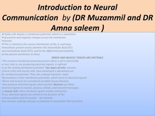 Introduction to Neural
Communication by (DR Muzammil and DR
Amna saleem )
All body cells display a membrane potential, which is a separation
of positive and negative charges across the membrane
Potential
This is related to the uneven distribution of Na, K, and large
intracellular protein anions between the intracellular fluid (ICF)
and extracellular fluid (ECF), and to the differential permeability
of the plasma membrane to these
NERVE AND MUSCLE TISSUES ARE EXCITABLE
•The constant membrane potential present when a cell is electrically
at rest, that is, not producing electrical signals, is referred
to as the resting membrane potential. Two types of cells, neurons
•(nerve cells) and muscle cells, have developed a specialized use
for membrane potential. They can undergo transient, rapid
•fluctuations in their membrane potentials, which serve as electrical signals
•Nerve and muscle are considered excitable tissues because
•they produce electrical signals when excited. Neurons use these
electrical signals to receive, process, initiate, and transmit messages.
In muscle cells, these electrical signals initiate contraction.
Th us, electrical signals are critical to the function of the
nervous system and all muscles we examine
how neurons undergo changes in potential to accomplish their functions
 
