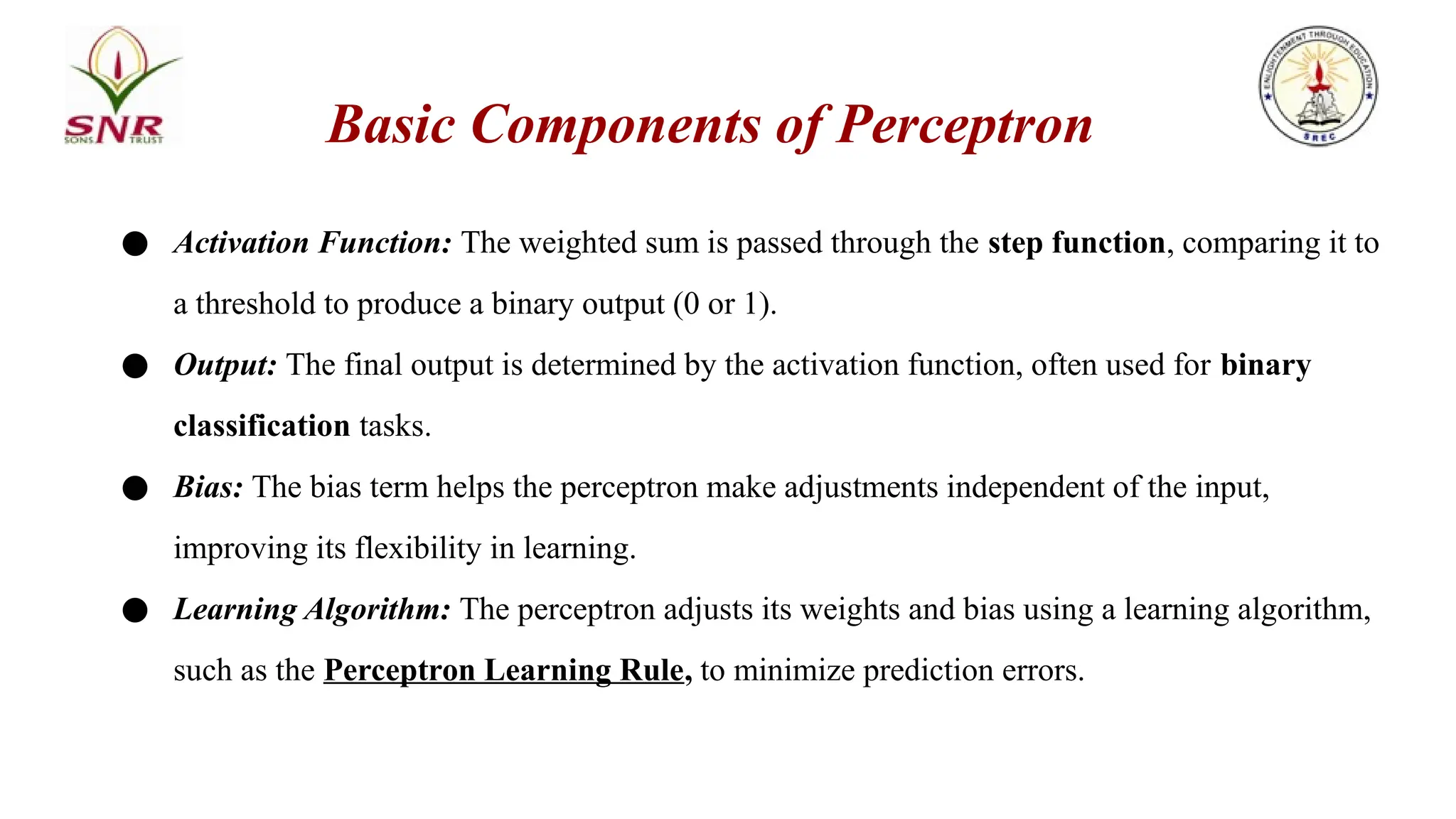 ● Activation Function: The weighted sum is passed through the step function, comparing it to
a threshold to produce a binary output (0 or 1).
● Output: The final output is determined by the activation function, often used for binary
classification tasks.
● Bias: The bias term helps the perceptron make adjustments independent of the input,
improving its flexibility in learning.
● Learning Algorithm: The perceptron adjusts its weights and bias using a learning algorithm,
such as the Perceptron Learning Rule, to minimize prediction errors.
Basic Components of Perceptron
 