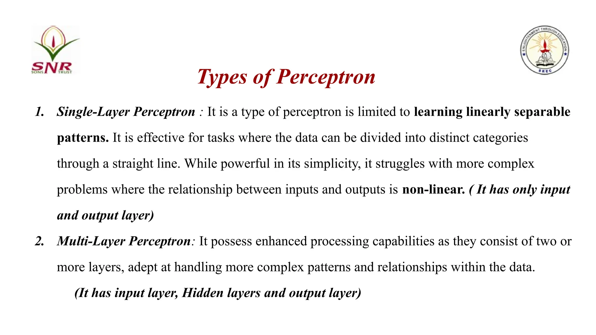 Types of Perceptron
1. Single-Layer Perceptron : It is a type of perceptron is limited to learning linearly separable
patterns. It is effective for tasks where the data can be divided into distinct categories
through a straight line. While powerful in its simplicity, it struggles with more complex
problems where the relationship between inputs and outputs is non-linear. ( It has only input
and output layer)
2. Multi-Layer Perceptron: It possess enhanced processing capabilities as they consist of two or
more layers, adept at handling more complex patterns and relationships within the data.
(It has input layer, Hidden layers and output layer)
 