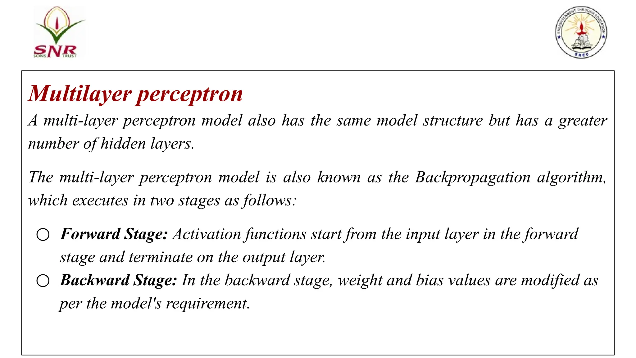 Multilayer perceptron
A multi-layer perceptron model also has the same model structure but has a greater
number of hidden layers.
The multi-layer perceptron model is also known as the Backpropagation algorithm,
which executes in two stages as follows:
○ Forward Stage: Activation functions start from the input layer in the forward
stage and terminate on the output layer.
○ Backward Stage: In the backward stage, weight and bias values are modified as
per the model's requirement.
 