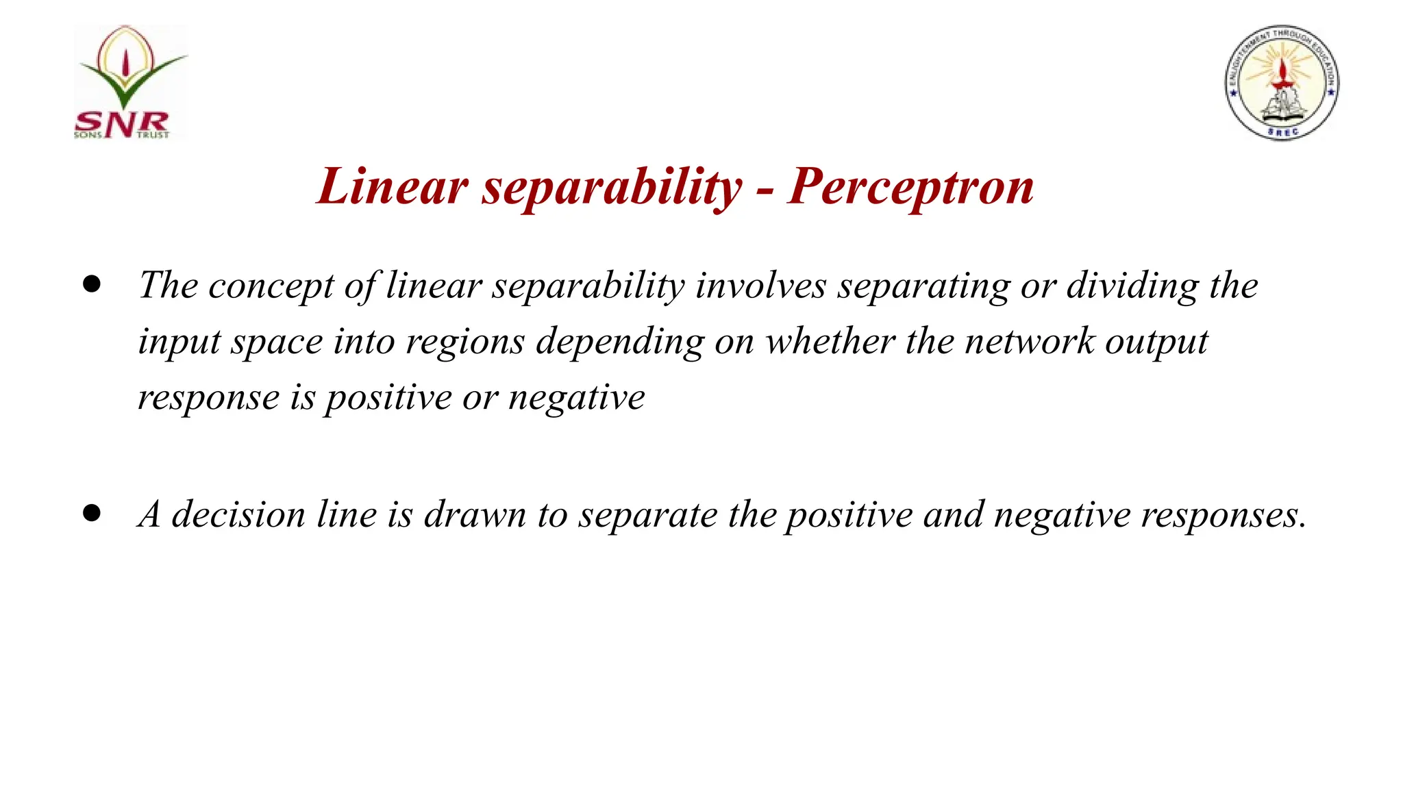 Linear separability - Perceptron
● The concept of linear separability involves separating or dividing the
input space into regions depending on whether the network output
response is positive or negative
● A decision line is drawn to separate the positive and negative responses.
 