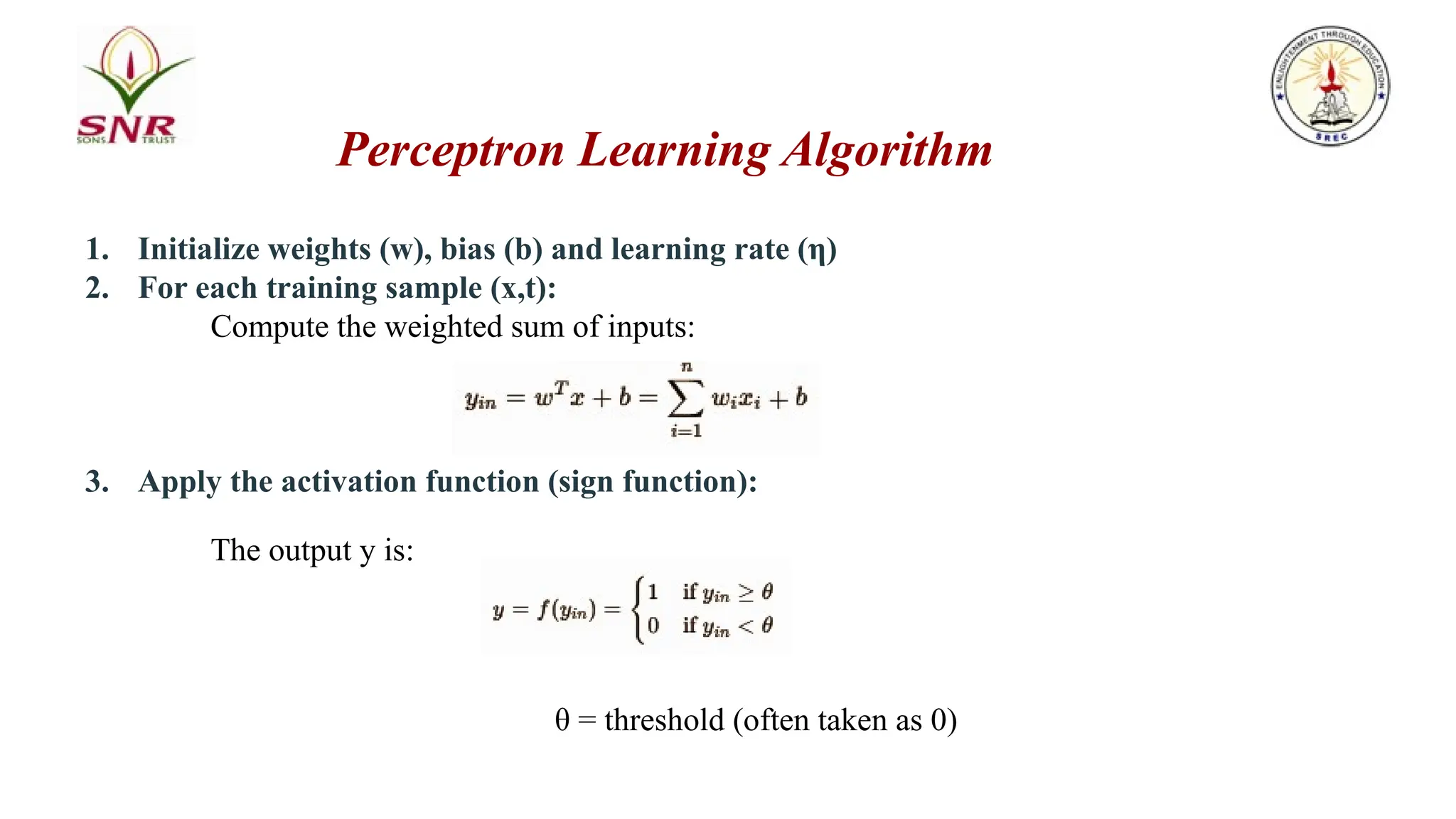 1. Initialize weights (w), bias (b) and learning rate (η)
2. For each training sample (x,t):
Compute the weighted sum of inputs:
3. Apply the activation function (sign function):
The output y is:
θ = threshold (often taken as 0)
Perceptron Learning Algorithm
 