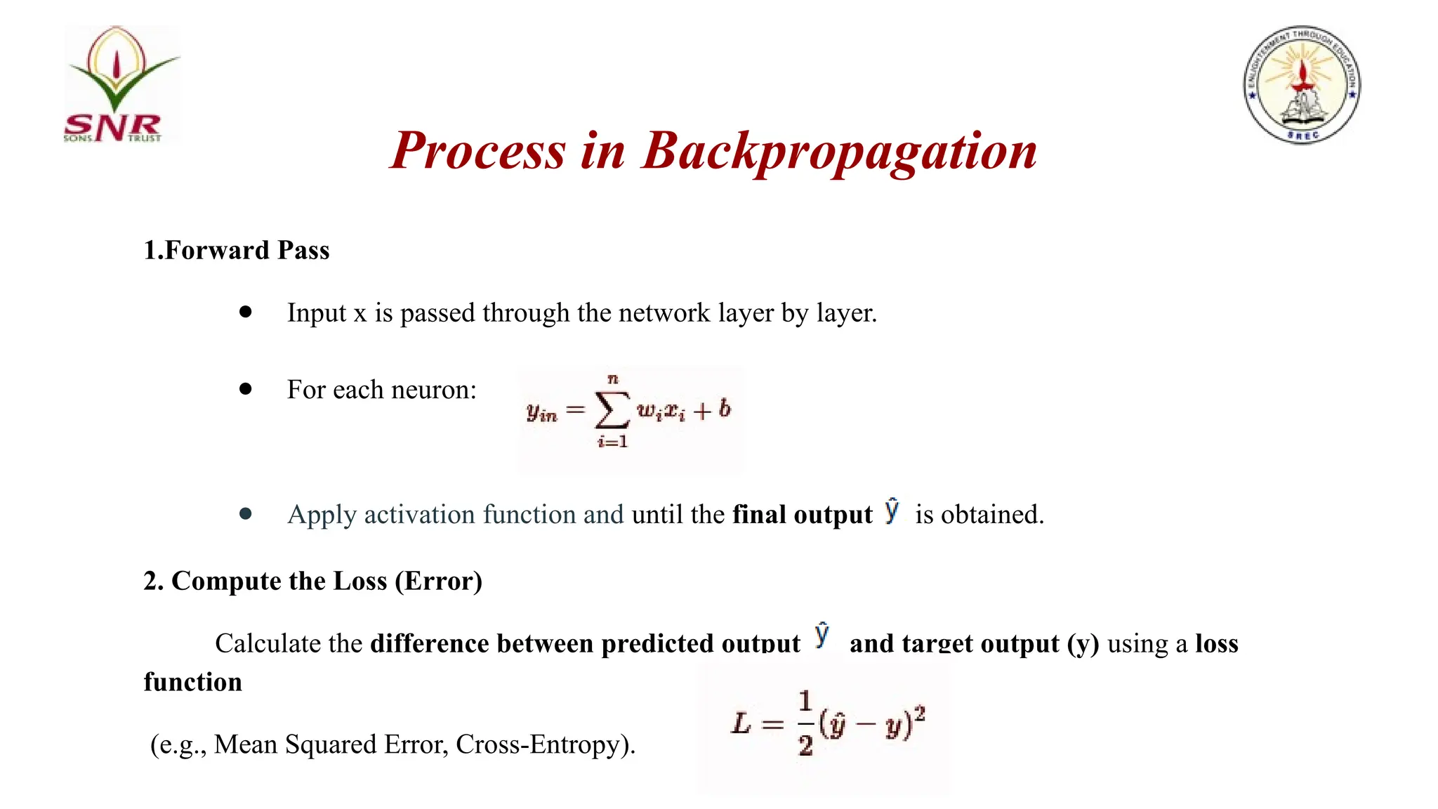 Process in Backpropagation
1.Forward Pass
● Input x is passed through the network layer by layer.
● For each neuron:
● Apply activation function and until the final output is obtained.
2. Compute the Loss (Error)
Calculate the difference between predicted output and target output (y) using a loss
function
(e.g., Mean Squared Error, Cross-Entropy).
 