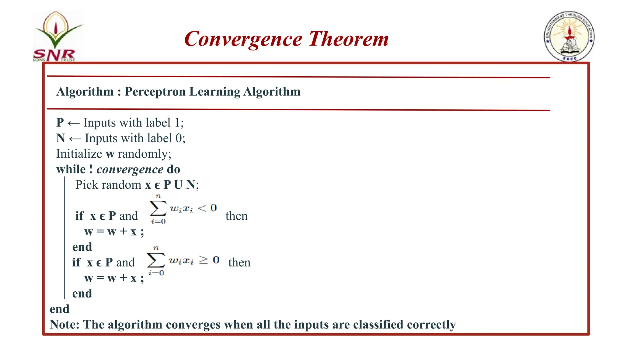 Algorithm : Perceptron Learning Algorithm
P ← Inputs with label 1;
N ← Inputs with label 0;
Initialize w randomly;
while ! convergence do
Pick random x P U N
ϵ ;
if x P
ϵ and t then
w = w + x ;
end
if x P
ϵ and then
w = w + x ;
end
end
Note: The algorithm converges when all the inputs are classified correctly
Convergence Theorem
 