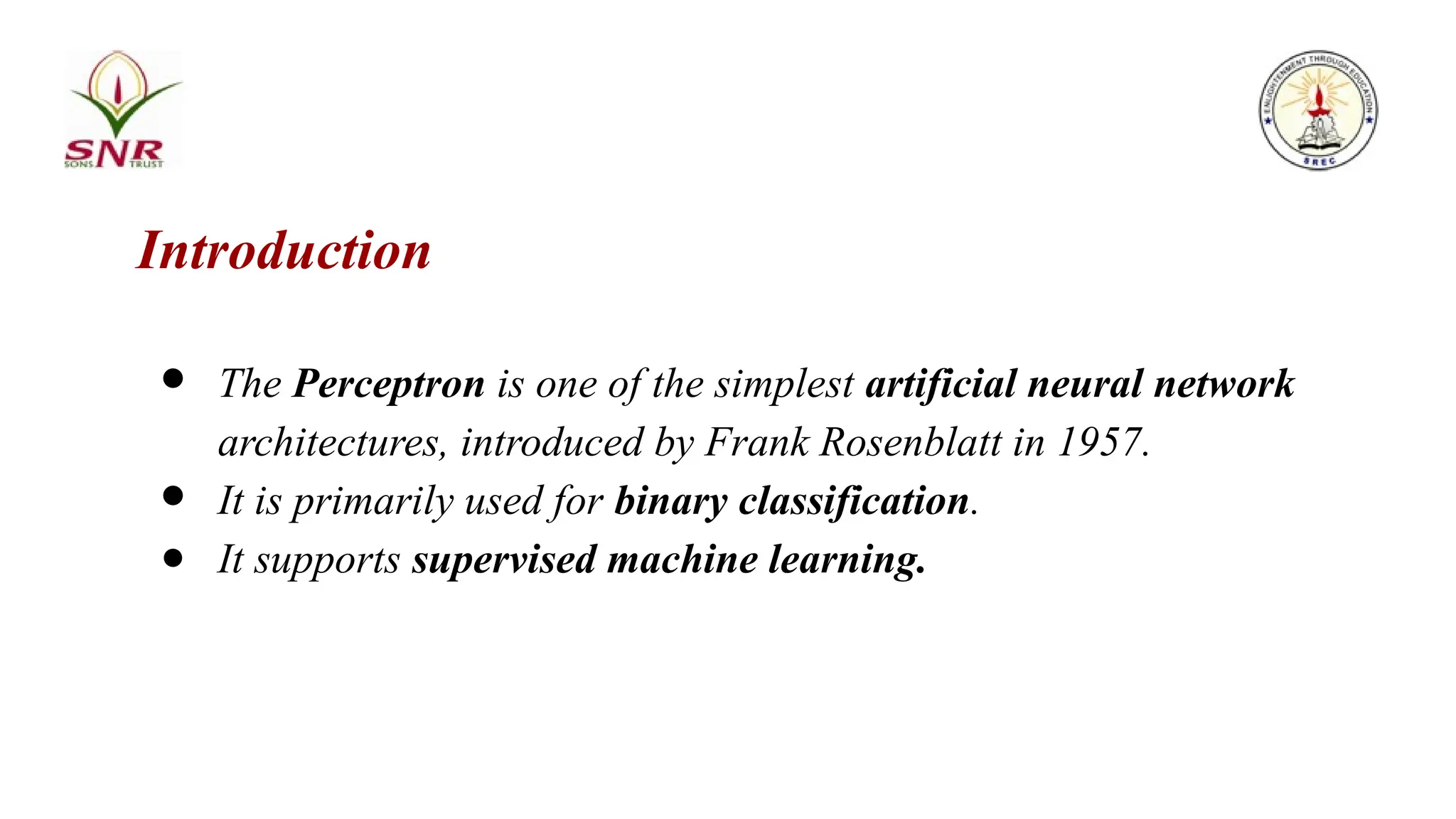 Introduction
● The Perceptron is one of the simplest artificial neural network
architectures, introduced by Frank Rosenblatt in 1957.
● It is primarily used for binary classification.
● It supports supervised machine learning.
 