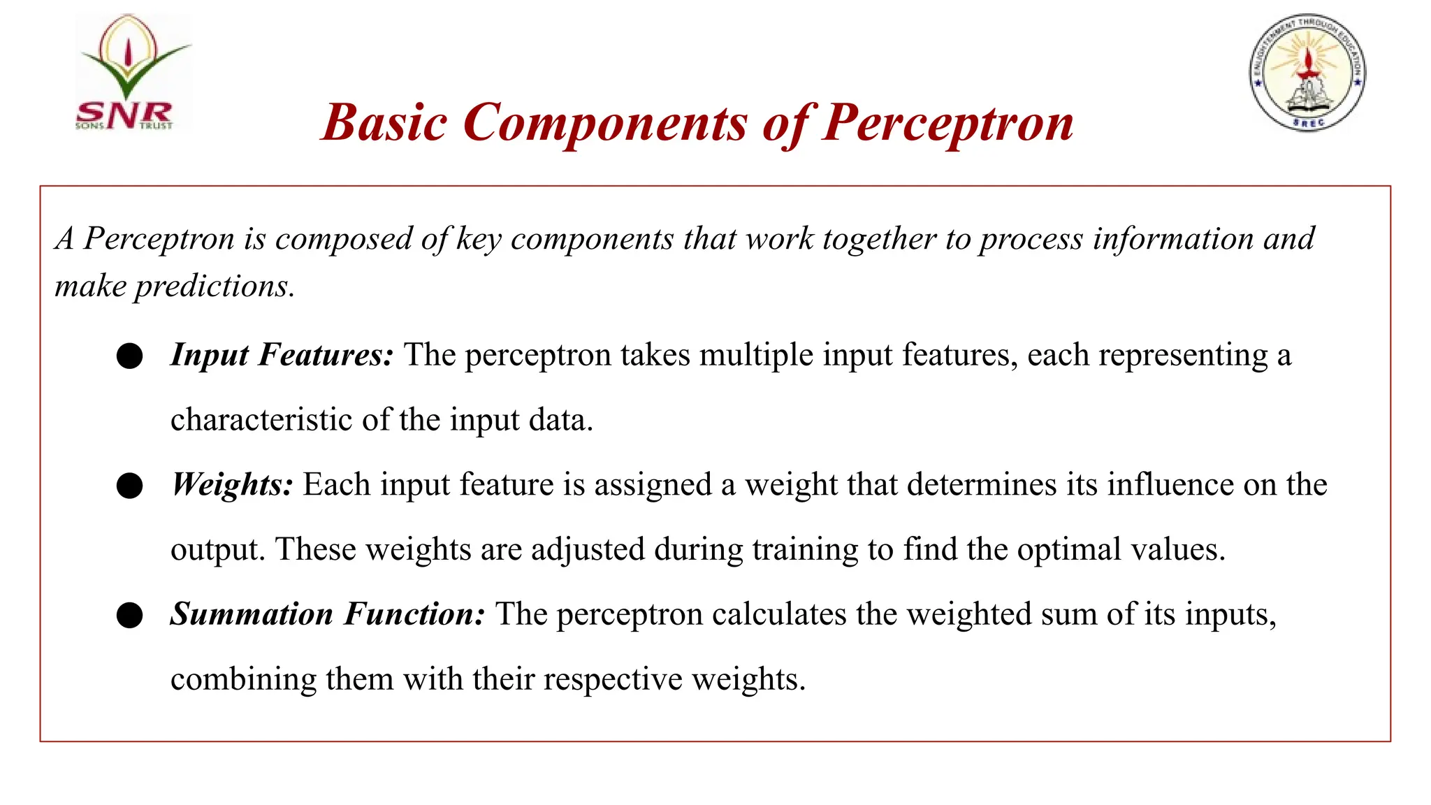 Basic Components of Perceptron
A Perceptron is composed of key components that work together to process information and
make predictions.
● Input Features: The perceptron takes multiple input features, each representing a
characteristic of the input data.
● Weights: Each input feature is assigned a weight that determines its influence on the
output. These weights are adjusted during training to find the optimal values.
● Summation Function: The perceptron calculates the weighted sum of its inputs,
combining them with their respective weights.
 