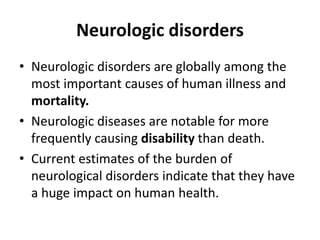 Neurologic disorders
• Neurologic disorders are globally among the
most important causes of human illness and
mortality.
• Neurologic diseases are notable for more
frequently causing disability than death.
• Current estimates of the burden of
neurological disorders indicate that they have
a huge impact on human health.
 