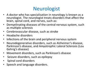 Neurologist
• A doctor who has specialisation in neurology is known as a
neurologist. The neurologist treats disorders that affect the
brain, spinal cord, and nerves, such as:
• Demyelinating diseases of the central nervous system, such
as multiple sclerosis
• Cerebrovascular disease, such as stroke
• Headache disorders
• Infections of the brain and peripheral nervous system
• Neurodegenerative disorders, such as Alzheimer’s disease,
Parkinson’s disease, and Amyotrophic Lateral Sclerosis (Lou
Gehrig’s disease)
• Movement disorders, such as Parkinson’s disease
• Seizure disorders, such as epilepsy
• Spinal cord disorders
• Speech and language disorders.
 
