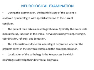 NEUROLOGICAL EXAMINATION
• During this examination, the health history of the patient is
reviewed by neurologist with special attention to the current
condition.
• The patient then takes a neurological exam. Typically, the exam tests
mental status, function of the cranial nerves (including vision), strength,
coordination, reflexes, and sensation.
• This information endorse the neurologist determine whether the
problem exists in the nervous system and the clinical localization.
• Localization of the pathology is the key process by which
neurologists develop their differential diagnosis.
 
