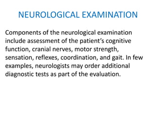 NEUROLOGICAL EXAMINATION
Components of the neurological examination
include assessment of the patient’s cognitive
function, cranial nerves, motor strength,
sensation, reflexes, coordination, and gait. In few
examples, neurologists may order additional
diagnostic tests as part of the evaluation.
 