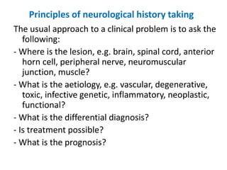 Principles of neurological history taking
The usual approach to a clinical problem is to ask the
following:
- Where is the lesion, e.g. brain, spinal cord, anterior
horn cell, peripheral nerve, neuromuscular
junction, muscle?
- What is the aetiology, e.g. vascular, degenerative,
toxic, infective genetic, inflammatory, neoplastic,
functional?
- What is the differential diagnosis?
- Is treatment possible?
- What is the prognosis?
 