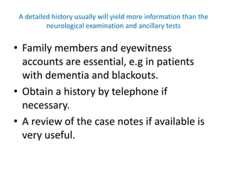 A detailed history usually will yield more information than the
neurological examination and ancillary tests
• Family members and eyewitness
accounts are essential, e.g in patients
with dementia and blackouts.
• Obtain a history by telephone if
necessary.
• A review of the case notes if available is
very useful.
 