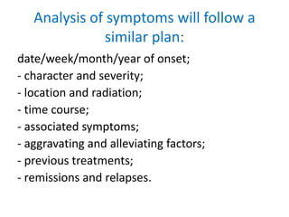 Analysis of symptoms will follow a
similar plan:
date/week/month/year of onset;
- character and severity;
- location and radiation;
- time course;
- associated symptoms;
- aggravating and alleviating factors;
- previous treatments;
- remissions and relapses.
 