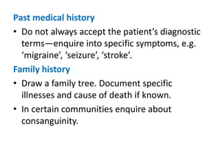 Past medical history
• Do not always accept the patient’s diagnostic
terms—enquire into specific symptoms, e.g.
‘migraine’, ‘seizure’, ‘stroke’.
Family history
• Draw a family tree. Document specific
illnesses and cause of death if known.
• In certain communities enquire about
consanguinity.
 