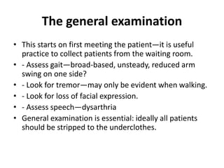 The general examination
• This starts on first meeting the patient—it is useful
practice to collect patients from the waiting room.
• - Assess gait—broad-based, unsteady, reduced arm
swing on one side?
• - Look for tremor—may only be evident when walking.
• - Look for loss of facial expression.
• - Assess speech—dysarthria
• General examination is essential: ideally all patients
should be stripped to the underclothes.
 